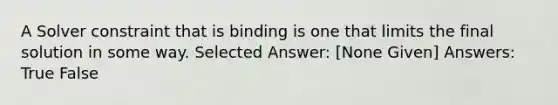 A Solver constraint that is binding is one that limits the final solution in some way. Selected Answer: [None Given] Answers: True False