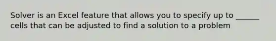 Solver is an Excel feature that allows you to specify up to ______ cells that can be adjusted to find a solution to a problem