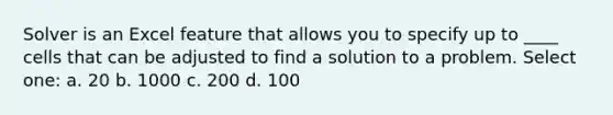 Solver is an Excel feature that allows you to specify up to ____ cells that can be adjusted to find a solution to a problem. Select one: a. 20 b. 1000 c. 200 d. 100