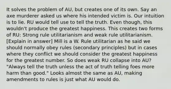 It solves the problem of AU, but creates one of its own. Say an axe murderer asked us where his intended victim is. Our intuition is to lie. RU would tell use to tell the truth. Even though, this wouldn't produce the greatest happiness. This creates two forms of RU: Strong rule utilitarianism and weak rule utilitarianism. [Explain in answer] Mill is a W. Rule utilitarian as he said we should normally obey rules (secondary principles) but in cases where they conflict we should consider the greatest happiness for the greatest number. So does weak RU collapse into AU? "Always tell the truth unless the act of truth telling foes more harm than good." Looks almost the same as AU, making amendments to rules is just what AU would do.