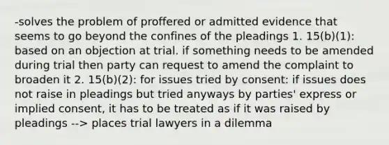 -solves the problem of proffered or admitted evidence that seems to go beyond the confines of the pleadings 1. 15(b)(1): based on an objection at trial. if something needs to be amended during trial then party can request to amend the complaint to broaden it 2. 15(b)(2): for issues tried by consent: if issues does not raise in pleadings but tried anyways by parties' express or implied consent, it has to be treated as if it was raised by pleadings --> places trial lawyers in a dilemma