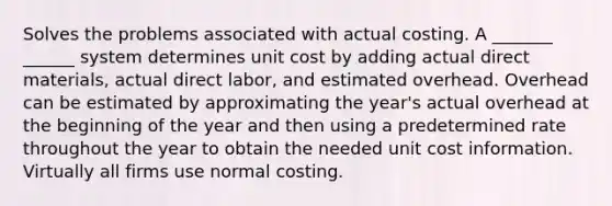 Solves the problems associated with actual costing. A _______ ______ system determines unit cost by adding actual direct materials, actual direct labor, and estimated overhead. Overhead can be estimated by approximating the year's actual overhead at the beginning of the year and then using a predetermined rate throughout the year to obtain the needed unit cost information. Virtually all firms use normal costing.