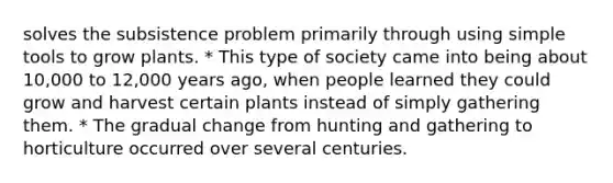 solves the subsistence problem primarily through using simple tools to grow plants. * This type of society came into being about 10,000 to 12,000 years ago, when people learned they could grow and harvest certain plants instead of simply gathering them. * The gradual change from hunting and gathering to horticulture occurred over several centuries.