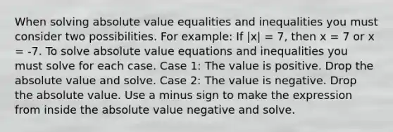 When solving absolute value equalities and inequalities you must consider two possibilities. For example: If |x| = 7, then x = 7 or x = -7. To solve absolute value equations and inequalities you must solve for each case. Case 1: The value is positive. Drop the absolute value and solve. Case 2: The value is negative. Drop the absolute value. Use a minus sign to make the expression from inside the absolute value negative and solve.