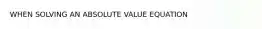 WHEN SOLVING AN ABSOLUTE VALUE EQUATION