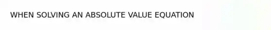 WHEN SOLVING AN ABSOLUTE VALUE EQUATION