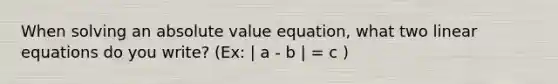 When solving an absolute value equation, what two linear equations do you write? (Ex: | a - b | = c )