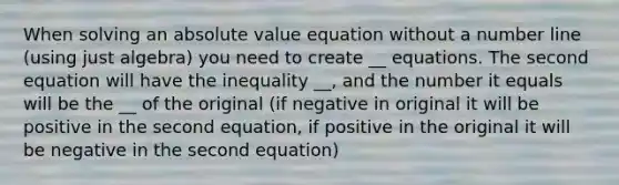 When solving an <a href='https://www.questionai.com/knowledge/kbbTh4ZPeb-absolute-value' class='anchor-knowledge'>absolute value</a> equation without a <a href='https://www.questionai.com/knowledge/kXggUsi0FB-number-line' class='anchor-knowledge'>number line</a> (using just algebra) you need to create __ equations. The second equation will have the inequality __, and the number it equals will be the __ of the original (if negative in original it will be positive in the second equation, if positive in the original it will be negative in the second equation)