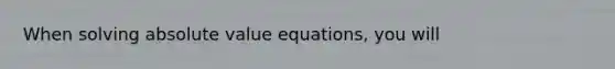 When solving absolute value equations, you will