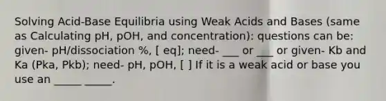 Solving Acid-Base Equilibria using Weak Acids and Bases (same as Calculating pH, pOH, and concentration): questions can be: given- pH/dissociation %, [ eq]; need- ___ or ___ or given- Kb and Ka (Pka, Pkb); need- pH, pOH, [ ] If it is a weak acid or base you use an _____ _____.