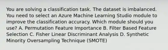 You are solving a classification task. The dataset is imbalanced. You need to select an Azure Machine Learning Studio module to improve the classification accuracy. Which module should you use? A. Permutation Feature Importance B. Filter Based Feature Selection C. Fisher Linear Discriminant Analysis D. Synthetic Minority Oversampling Technique (SMOTE)