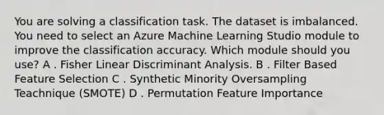 You are solving a classification task. The dataset is imbalanced. You need to select an Azure Machine Learning Studio module to improve the classification accuracy. Which module should you use? A . Fisher Linear Discriminant Analysis. B . Filter Based Feature Selection C . Synthetic Minority Oversampling Teachnique (SMOTE) D . Permutation Feature Importance