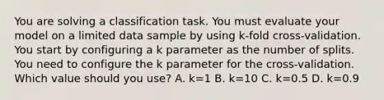 You are solving a classification task. You must evaluate your model on a limited data sample by using k-fold cross-validation. You start by configuring a k parameter as the number of splits. You need to configure the k parameter for the cross-validation. Which value should you use? A. k=1 B. k=10 C. k=0.5 D. k=0.9