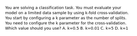 You are solving a classification task. You must evaluate your model on a limited data sample by using k-fold cross-validation. You start by configuring a k parameter as the number of splits. You need to configure the k parameter for the cross-validation. Which value should you use? A. k=0.5 B. k=0.01 C. k=5 D. k=1