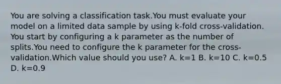 You are solving a classification task.You must evaluate your model on a limited data sample by using k-fold cross-validation. You start by configuring a k parameter as the number of splits.You need to configure the k parameter for the cross-validation.Which value should you use? A. k=1 B. k=10 C. k=0.5 D. k=0.9