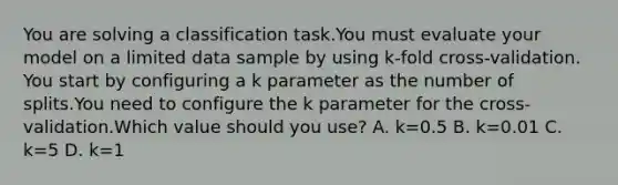 You are solving a classification task.You must evaluate your model on a limited data sample by using k-fold cross-validation. You start by configuring a k parameter as the number of splits.You need to configure the k parameter for the cross-validation.Which value should you use? A. k=0.5 B. k=0.01 C. k=5 D. k=1