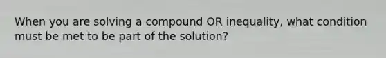 When you are solving a compound OR inequality, what condition must be met to be part of the solution?