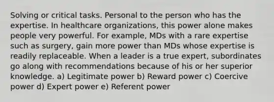 Solving or critical tasks. Personal to the person who has the expertise. In healthcare organizations, this power alone makes people very powerful. For example, MDs with a rare expertise such as surgery, gain more power than MDs whose expertise is readily replaceable. When a leader is a true expert, subordinates go along with recommendations because of his or her superior knowledge. a) Legitimate power b) Reward power c) Coercive power d) Expert power e) Referent power