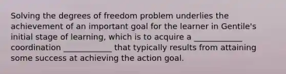 Solving the degrees of freedom problem underlies the achievement of an important goal for the learner in Gentile's initial stage of learning, which is to acquire a ____________ coordination ____________ that typically results from attaining some success at achieving the action goal.