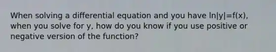 When solving a differential equation and you have ln|y|=f(x), when you solve for y, how do you know if you use positive or negative version of the function?