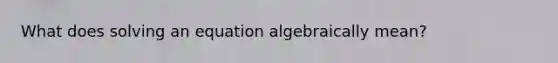 What does solving an equation algebraically mean?