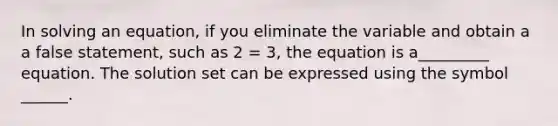 In solving an equation, if you eliminate the variable and obtain a a false statement, such as 2 = 3, the equation is a_________ equation. The solution set can be expressed using the symbol ______.