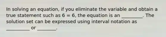 In solving an equation, if you eliminate the variable and obtain a true statement such as 6 = 6, the equation is an _________. The solution set can be expressed using interval notation as __________ or ________.