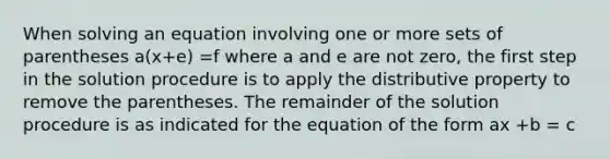 When solving an equation involving one or more sets of parentheses a(x+e) =f where a and e are not zero, the first step in the solution procedure is to apply the distributive property to remove the parentheses. The remainder of the solution procedure is as indicated for the equation of the form ax +b = c