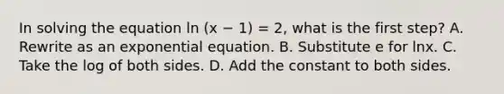 In solving the equation ln (x − 1) = 2, what is the first​ step? A. Rewrite as an exponential equation. B. Substitute e for lnx. C. Take the log of both sides. D. Add the constant to both sides.