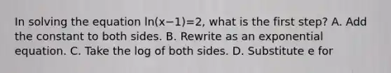 In solving the equation ln(x−1)=2, what is the first​ step? A. Add the constant to both sides. B. Rewrite as an exponential equation. C. Take the log of both sides. D. Substitute e for