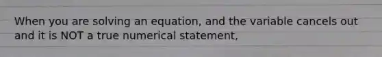 When you are solving an equation, and the variable cancels out and it is NOT a true numerical statement,