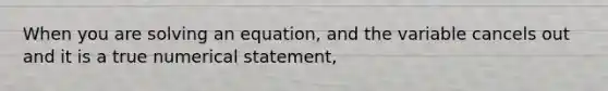 When you are solving an equation, and the variable cancels out and it is a true numerical statement,