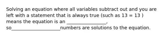 Solving an equation where all variables subtract out and you are left with a statement that is always true (such as 13 = 13 ) means the equation is an _________________, so_____________________numbers are solutions to the equation.