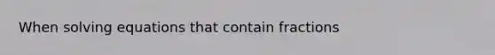 When solving equations that contain fractions