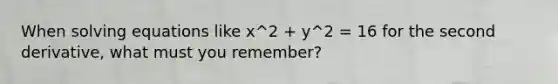 When solving equations like x^2 + y^2 = 16 for the second derivative, what must you remember?