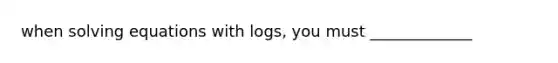 when solving equations with logs, you must _____________