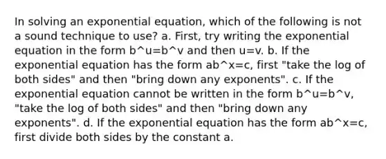 In solving an exponential equation, which of the following is not a sound technique to use? a. First, try writing the exponential equation in the form b^u=b^v and then u=v. b. If the exponential equation has the form ab^x=c, first "take the log of both sides" and then "bring down any exponents". c. If the exponential equation cannot be written in the form b^u=b^v, "take the log of both sides" and then "bring down any exponents". d. If the exponential equation has the form ab^x=c, first divide both sides by the constant a.