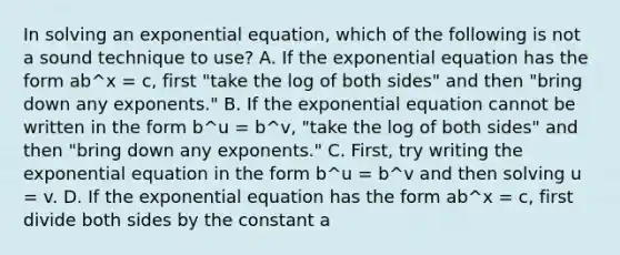 In solving an exponential​ equation, which of the following is not a sound technique to​ use? A. If the exponential equation has the form ab^x = c, first​ "take the log of both​ sides" and then​ "bring down any​ exponents." B. If the exponential equation cannot be written in the form b^u = b^v, ​"take the log of both​ sides" and then​ "bring down any​ exponents." C. ​First, try writing the exponential equation in the form b^u = b^v and then solving u = v. D. If the exponential equation has the form ab^x = c, first divide both sides by the constant a