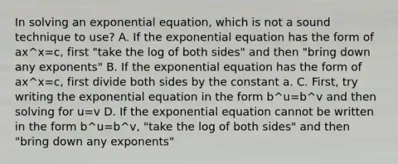 In solving an exponential equation, which is not a sound technique to use? A. If the exponential equation has the form of ax^x=c, first "take the log of both sides" and then "bring down any exponents" B. If the exponential equation has the form of ax^x=c, first divide both sides by the constant a. C. First, try writing the exponential equation in the form b^u=b^v and then solving for u=v D. If the exponential equation cannot be written in the form b^u=b^v, "take the log of both sides" and then "bring down any exponents"