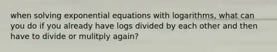 when solving exponential equations with logarithms, what can you do if you already have logs divided by each other and then have to divide or mulitply again?