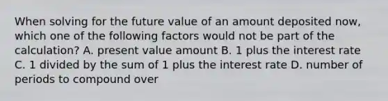 When solving for the future value of an amount deposited now, which one of the following factors would not be part of the calculation? A. present value amount B. 1 plus the interest rate C. 1 divided by the sum of 1 plus the interest rate D. number of periods to compound over