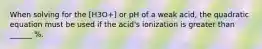 When solving for the [H3O+] or pH of a weak acid, the quadratic equation must be used if the acid's ionization is greater than ______ %.