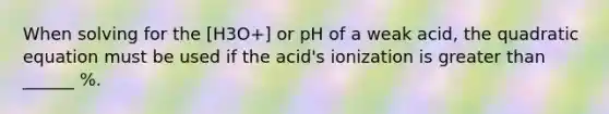 When solving for the [H3O+] or pH of a weak acid, the quadratic equation must be used if the acid's ionization is greater than ______ %.