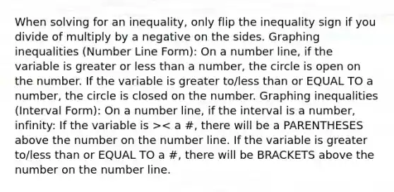 When solving for an inequality, only flip the inequality sign if you divide of multiply by a negative on the sides. Graphing inequalities (Number Line Form): On a number line, if the variable is greater or less than a number, the circle is open on the number. If the variable is greater to/less than or EQUAL TO a number, the circle is closed on the number. Graphing inequalities (Interval Form): On a number line, if the interval is a number, infinity: If the variable is >< a #, there will be a PARENTHESES above the number on the number line. If the variable is greater to/less than or EQUAL TO a #, there will be BRACKETS above the number on the number line.