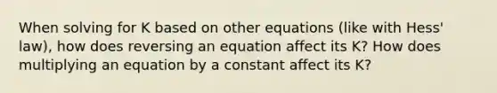 When solving for K based on other equations (like with Hess' law), how does reversing an equation affect its K? How does multiplying an equation by a constant affect its K?