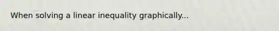 When solving a linear inequality graphically...