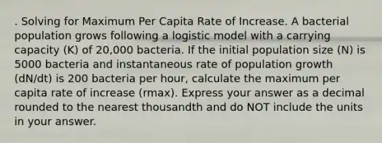 . Solving for Maximum Per Capita Rate of Increase. A bacterial population grows following a logistic model with a carrying capacity (K) of 20,000 bacteria. If the initial population size (N) is 5000 bacteria and instantaneous rate of population growth (dN/dt) is 200 bacteria per hour, calculate the maximum per capita rate of increase (rmax). Express your answer as a decimal rounded to the nearest thousandth and do NOT include the units in your answer.