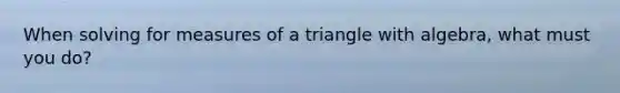 When solving for measures of a triangle with algebra, what must you do?