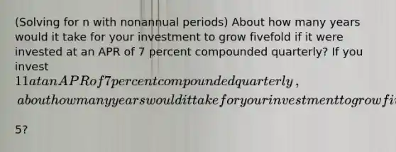 ​(Solving for n with nonannual periods​) About how many years would it take for your investment to grow fivefold if it were invested at an APR of 7 percent compounded quarterly​? If you invest ​11 at an APR of 7 percent compounded quarterly​, about how many years would it take for your investment to grow fivefold to ​5​?