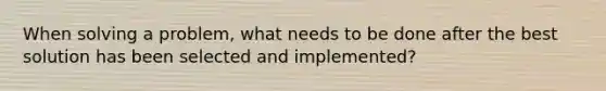 When solving a problem, what needs to be done after the best solution has been selected and implemented?